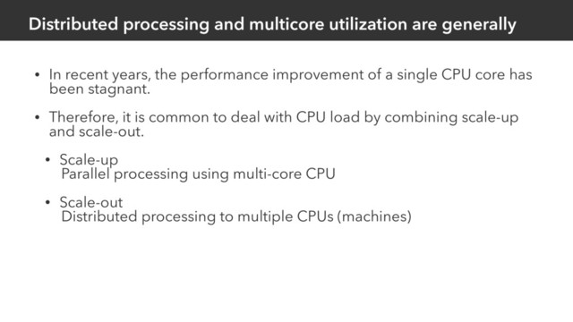 Distributed processing and multicore utilization are generally
• In recent years, the performance improvement of a single CPU core has
been stagnant.
• Therefore, it is common to deal with CPU load by combining scale-up
and scale-out.
• Scale-up
Parallel processing using multi-core CPU
• Scale-out
Distributed processing to multiple CPUs (machines)

