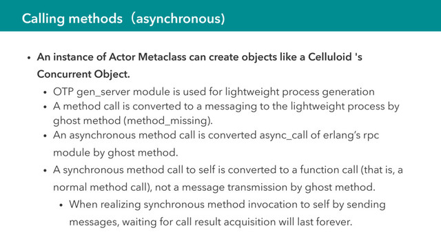 Calling methodsʢasynchronous)
• An instance of Actor Metaclass can create objects like a Celluloid 's
Concurrent Object.
• OTP gen_server module is used for lightweight process generation
• A method call is converted to a messaging to the lightweight process by
ghost method (method_missing).
• An asynchronous method call is converted async_call of erlang’s rpc
module by ghost method.
• A synchronous method call to self is converted to a function call (that is, a
normal method call), not a message transmission by ghost method.
• When realizing synchronous method invocation to self by sending
messages, waiting for call result acquisition will last forever.
