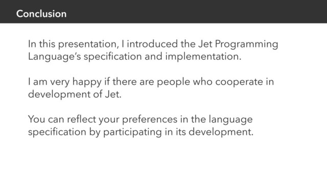 Conclusion
In this presentation, I introduced the Jet Programming
Language’s speciﬁcation and implementation.
I am very happy if there are people who cooperate in
development of Jet.
You can reﬂect your preferences in the language
speciﬁcation by participating in its development.
