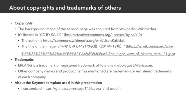 About copyrights and trademarks of others
• Copyrights
• The background image of the second page was acquired from Wikipedia (Wikimedia).
• It’s license is “CC BY-SA 4.0”. (http://creativecommons.org/licenses/by-sa/4.0)
• The author is https://commons.wikimedia.org/wiki/User:Kakidai.
• The title of the image is “ΈͳͱΈΒ͍21ͷ໷ܠʢ2014೥12݄ʣ" (https://ja.wikipedia.org/wiki/
%E3%83%95%E3%82%A1%E3%82%A4%E3%83%AB:The_night_view_of_Minato_Mirai_21.jpg)
• Trademarks
• ERLANG is a trademark or registered trademark of Telefonaktiebolaget LM Ericsson.
• Other company names and product names mentioned are trademarks or registered trademarks
of each company.
• About the Keynote template used in this presentation
• I customized https://github.com/shoya140/zebra and used it.
