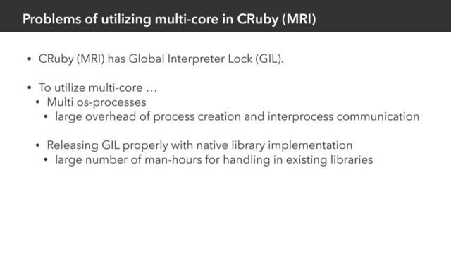 Problems of utilizing multi-core in CRuby (MRI)
• CRuby (MRI) has Global Interpreter Lock (GIL).
• To utilize multi-core …
• Multi os-processes
• large overhead of process creation and interprocess communication
• Releasing GIL properly with native library implementation
• large number of man-hours for handling in existing libraries

