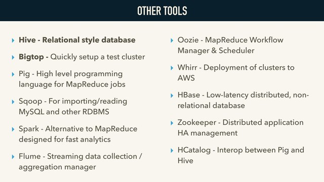 OTHER TOOLS
▸ Hive - Relational style database
▸ Bigtop - Quickly setup a test cluster
▸ Pig - High level programming
language for MapReduce jobs
▸ Sqoop - For importing/reading
MySQL and other RDBMS
▸ Spark - Alternative to MapReduce
designed for fast analytics
▸ Flume - Streaming data collection /
aggregation manager
▸ Oozie - MapReduce Workﬂow
Manager & Scheduler
▸ Whirr - Deployment of clusters to
AWS
▸ HBase - Low-latency distributed, non-
relational database
▸ Zookeeper - Distributed application
HA management
▸ HCatalog - Interop between Pig and
Hive
