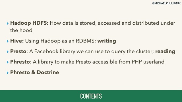 @MICHAELCULLUMUK
▸ Hadoop HDFS: How data is stored, accessed and distributed under
the hood
▸ Hive: Using Hadoop as an RDBMS; writing
▸ Presto: A Facebook library we can use to query the cluster; reading
▸ Phresto: A library to make Presto accessible from PHP userland
▸ Phresto & Doctrine
CONTENTS
