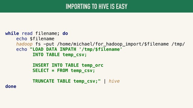 IMPORTING TO HIVE IS EASY
while read filename; do
echo $filename
hadoop fs -put /home/michael/for_hadoop_import/$filename /tmp/
echo "LOAD DATA INPATH '/tmp/$filename'
INTO TABLE temp_csv;
INSERT INTO TABLE temp_orc
SELECT * FROM temp_csv;
TRUNCATE TABLE temp_csv;" | hive
done
