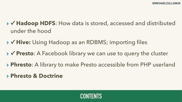 @MICHAELCULLUMUK
▸ ✓ Hadoop HDFS: How data is stored, accessed and distributed
under the hood
▸ ✓ Hive: Using Hadoop as an RDBMS; importing ﬁles
▸ ✓ Presto: A Facebook library we can use to query the cluster
▸ Phresto: A library to make Presto accessible from PHP userland
▸ Phresto & Doctrine
CONTENTS
