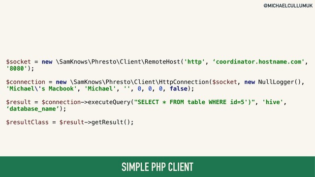 @MICHAELCULLUMUK
SIMPLE PHP CLIENT
$socket = new \SamKnows\Phresto\Client\RemoteHost('http', ‘coordinator.hostname.com',
'8080');
$connection = new \SamKnows\Phresto\Client\HttpConnection($socket, new NullLogger(),
'Michael\'s Macbook', 'Michael', '', 0, 0, 0, false);
$result = $connection->executeQuery("SELECT * FROM table WHERE id=5')", 'hive',
‘database_name’);
$resultClass = $result->getResult();
