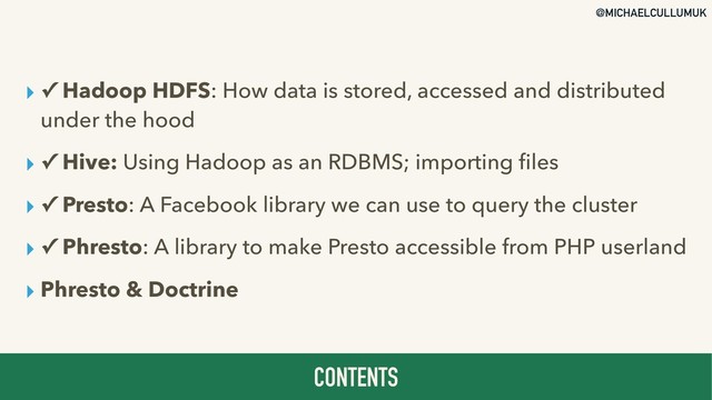 @MICHAELCULLUMUK
▸ ✓ Hadoop HDFS: How data is stored, accessed and distributed
under the hood
▸ ✓ Hive: Using Hadoop as an RDBMS; importing ﬁles
▸ ✓ Presto: A Facebook library we can use to query the cluster
▸ ✓ Phresto: A library to make Presto accessible from PHP userland
▸ Phresto & Doctrine
CONTENTS
