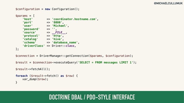 @MICHAELCULLUMUK
DOCTRINE DBAL / PDO-STYLE INTERFACE
$configuration = new Configuration();
$params = [
'host' => 'coordinator.hostname.com',
'port' => '8080',
'user' => 'Michael',
'password' => '',
'source' => __FILE__,
'protocol' => 'http',
'catalog' => 'hive',
'schema' => 'database_name',
'driverClass' => Driver::class,
];
$connection = DriverManager::getConnection($params, $configuration);
$result = $connection->executeQuery('SELECT * FROM messages LIMIT 1');
$result->fetchAll();
foreach ($result->fetch() as $row) {
var_dump($row);
}
