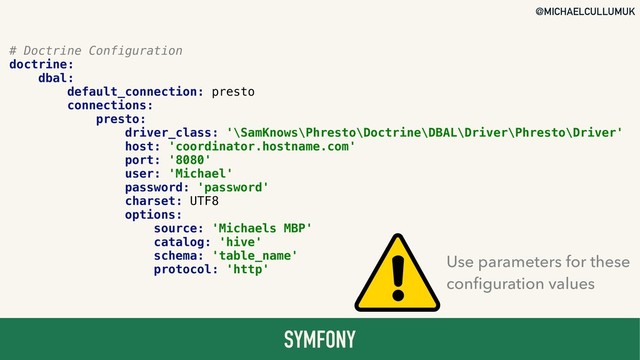 @MICHAELCULLUMUK
SYMFONY
# Doctrine Configuration
doctrine:
dbal:
default_connection: presto
connections:
presto:
driver_class: '\SamKnows\Phresto\Doctrine\DBAL\Driver\Phresto\Driver'
host: 'coordinator.hostname.com'
port: '8080'
user: 'Michael'
password: 'password'
charset: UTF8
options:
source: 'Michaels MBP'
catalog: 'hive'
schema: 'table_name'
protocol: 'http'
Use parameters for these 
conﬁguration values
