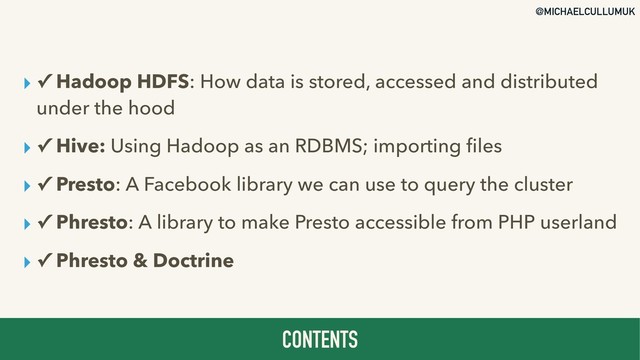 @MICHAELCULLUMUK
▸ ✓ Hadoop HDFS: How data is stored, accessed and distributed
under the hood
▸ ✓ Hive: Using Hadoop as an RDBMS; importing ﬁles
▸ ✓ Presto: A Facebook library we can use to query the cluster
▸ ✓ Phresto: A library to make Presto accessible from PHP userland
▸ ✓ Phresto & Doctrine
CONTENTS
