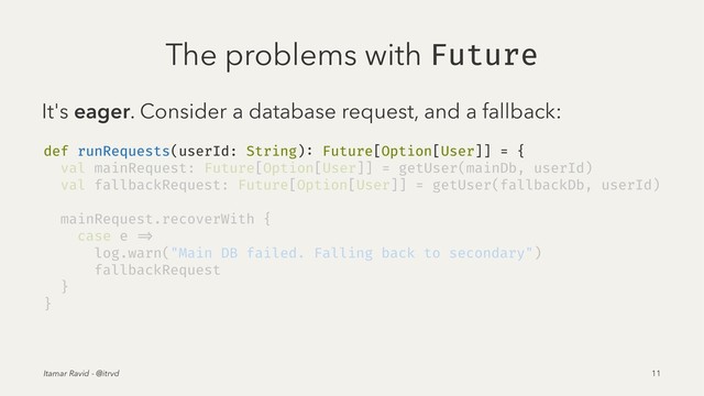 The problems with Future
It's eager. Consider a database request, and a fallback:
def runRequests(userId: String): Future[Option[User]] = {
val mainRequest: Future[Option[User]] = getUser(mainDb, userId)
val fallbackRequest: Future[Option[User]] = getUser(fallbackDb, userId)
mainRequest.recoverWith {
case e =>
log.warn("Main DB failed. Falling back to secondary")
fallbackRequest
}
}
Itamar Ravid - @itrvd 11
