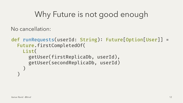 Why Future is not good enough
No cancellation:
def runRequests(userId: String): Future[Option[User]] =
Future.firstCompletedOf(
List(
getUser(firstReplicaDb, userId),
getUser(secondReplicaDb, userId)
)
)
Itamar Ravid - @itrvd 12
