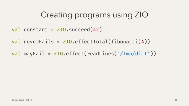 Creating programs using ZIO
val constant = ZIO.succeed(42)
val neverFails = ZIO.effectTotal(fibonacci(4))
val mayFail = ZIO.effect(readLines("/tmp/dict"))
Itamar Ravid - @itrvd 15
