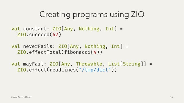 Creating programs using ZIO
val constant: ZIO[Any, Nothing, Int] =
ZIO.succeed(42)
val neverFails: ZIO[Any, Nothing, Int] =
ZIO.effectTotal(fibonacci(4))
val mayFail: ZIO[Any, Throwable, List[String]] =
ZIO.effect(readLines("/tmp/dict"))
Itamar Ravid - @itrvd 16
