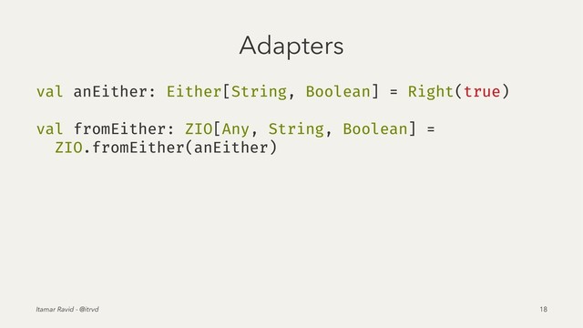Adapters
val anEither: Either[String, Boolean] = Right(true)
val fromEither: ZIO[Any, String, Boolean] =
ZIO.fromEither(anEither)
Itamar Ravid - @itrvd 18
