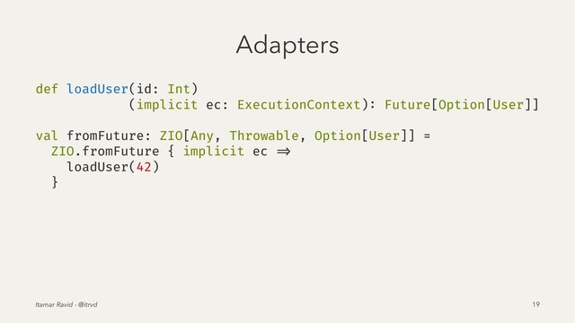 Adapters
def loadUser(id: Int)
(implicit ec: ExecutionContext): Future[Option[User]]
val fromFuture: ZIO[Any, Throwable, Option[User]] =
ZIO.fromFuture { implicit ec =>
loadUser(42)
}
Itamar Ravid - @itrvd 19
