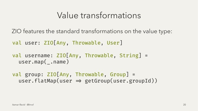 Value transformations
ZIO features the standard transformations on the value type:
val user: ZIO[Any, Throwable, User]
val username: ZIO[Any, Throwable, String] =
user.map(_.name)
val group: ZIO[Any, Throwable, Group] =
user.flatMap(user => getGroup(user.groupId))
Itamar Ravid - @itrvd 20
