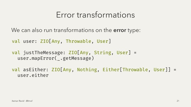 Error transformations
We can also run transformations on the error type:
val user: ZIO[Any, Throwable, User]
val justTheMessage: ZIO[Any, String, User] =
user.mapError(_.getMessage)
val asEither: ZIO[Any, Nothing, Either[Throwable, User]] =
user.either
Itamar Ravid - @itrvd 21
