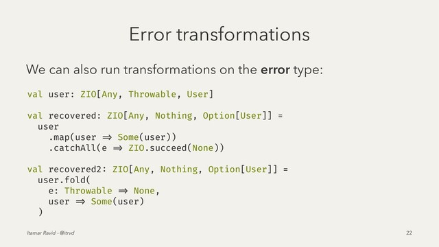 Error transformations
We can also run transformations on the error type:
val user: ZIO[Any, Throwable, User]
val recovered: ZIO[Any, Nothing, Option[User]] =
user
.map(user => Some(user))
.catchAll(e => ZIO.succeed(None))
val recovered2: ZIO[Any, Nothing, Option[User]] =
user.fold(
e: Throwable => None,
user => Some(user)
)
Itamar Ravid - @itrvd 22
