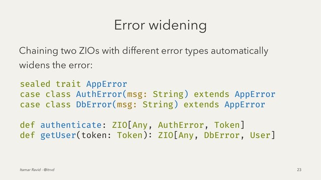 Error widening
Chaining two ZIOs with different error types automatically
widens the error:
sealed trait AppError
case class AuthError(msg: String) extends AppError
case class DbError(msg: String) extends AppError
def authenticate: ZIO[Any, AuthError, Token]
def getUser(token: Token): ZIO[Any, DbError, User]
Itamar Ravid - @itrvd 23

