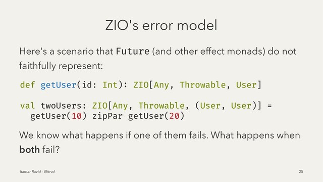 ZIO's error model
Here's a scenario that Future (and other effect monads) do not
faithfully represent:
def getUser(id: Int): ZIO[Any, Throwable, User]
val twoUsers: ZIO[Any, Throwable, (User, User)] =
getUser(10) zipPar getUser(20)
We know what happens if one of them fails. What happens when
both fail?
Itamar Ravid - @itrvd 25
