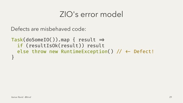 ZIO's error model
Defects are misbehaved code:
Task(doSomeIO()).map { result =>
if (resultIsOk(result)) result
else throw new RuntimeException() // <- Defect!
}
Itamar Ravid - @itrvd 29

