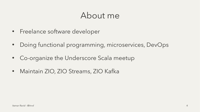 About me
• Freelance software developer
• Doing functional programming, microservices, DevOps
• Co-organize the Underscore Scala meetup
• Maintain ZIO, ZIO Streams, ZIO Kafka
Itamar Ravid - @itrvd 4
