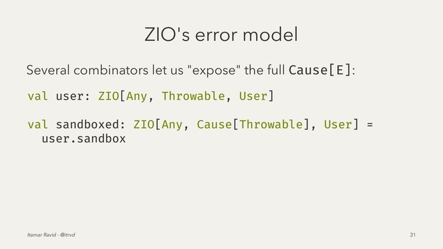 ZIO's error model
Several combinators let us "expose" the full Cause[E]:
val user: ZIO[Any, Throwable, User]
val sandboxed: ZIO[Any, Cause[Throwable], User] =
user.sandbox
Itamar Ravid - @itrvd 31
