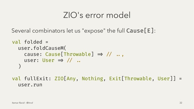 ZIO's error model
Several combinators let us "expose" the full Cause[E]:
val folded =
user.foldCauseM(
cause: Cause[Throwable] => // ..,
user: User => // ..
)
val fullExit: ZIO[Any, Nothing, Exit[Throwable, User]] =
user.run
Itamar Ravid - @itrvd 32
