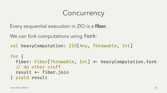 Concurrency
Every sequential execution in ZIO is a ﬁber.
We can fork computations using fork:
val heavyComputation: ZIO[Any, Throwable, Int]
for {
fiber: Fiber[Throwable, Int] <- heavyComputation.fork
// do other stuff
result <- fiber.join
} yield result
Itamar Ravid - @itrvd 34
