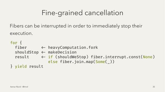Fine-grained cancellation
Fibers can be interrupted in order to immediately stop their
execution.
for {
fiber <- heavyComputation.fork
shouldStop <- makeDecision
result <- if (shouldWeStop) fiber.interrupt.const(None)
else fiber.join.map(Some(_))
} yield result
Itamar Ravid - @itrvd 35

