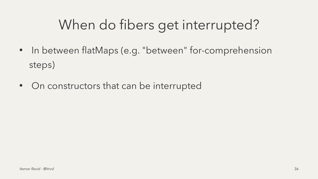 When do ﬁbers get interrupted?
• In between ﬂatMaps (e.g. "between" for-comprehension
steps)
• On constructors that can be interrupted
Itamar Ravid - @itrvd 36
