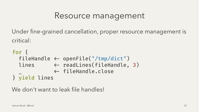 Resource management
Under ﬁne-grained cancellation, proper resource management is
critical:
for {
fileHandle <- openFile("/tmp/dict")
lines <- readLines(fileHandle, 3)
_ <- fileHandle.close
} yield lines
We don't want to leak ﬁle handles!
Itamar Ravid - @itrvd 37
