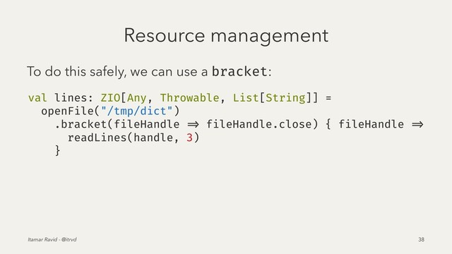 Resource management
To do this safely, we can use a bracket:
val lines: ZIO[Any, Throwable, List[String]] =
openFile("/tmp/dict")
.bracket(fileHandle => fileHandle.close) { fileHandle =>
readLines(handle, 3)
}
Itamar Ravid - @itrvd 38
