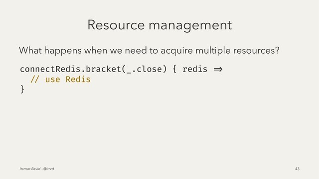 Resource management
What happens when we need to acquire multiple resources?
connectRedis.bracket(_.close) { redis =>
// use Redis
}
Itamar Ravid - @itrvd 43
