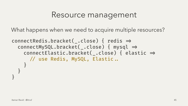 Resource management
What happens when we need to acquire multiple resources?
connectRedis.bracket(_.close) { redis =>
connectMySQL.bracket(_.close) { mysql =>
connectElastic.bracket(_.close) { elastic =>
// use Redis, MySQL, Elastic ..
}
}
}
Itamar Ravid - @itrvd 45

