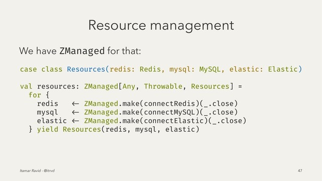 Resource management
We have ZManaged for that:
case class Resources(redis: Redis, mysql: MySQL, elastic: Elastic)
val resources: ZManaged[Any, Throwable, Resources] =
for {
redis <- ZManaged.make(connectRedis)(_.close)
mysql <- ZManaged.make(connectMySQL)(_.close)
elastic <- ZManaged.make(connectElastic)(_.close)
} yield Resources(redis, mysql, elastic)
Itamar Ravid - @itrvd 47
