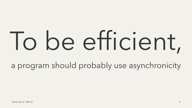 To be efﬁcient,
a program should probably use asynchronicity
Itamar Ravid - @itrvd 6
