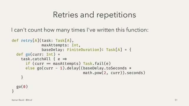 Retries and repetitions
I can't count how many times I've written this function:
def retry[A](task: Task[A],
maxAttempts: Int,
baseDelay: FiniteDuration): Task[A] = {
def go(curr: Int) =
task.catchAll { e =>
if (curr == maxAttempts) Task.fail(e)
else go(curr - 1).delay((baseDelay.toSeconds *
math.pow(2, curr)).seconds)
}
go(0)
}
Itamar Ravid - @itrvd 51
