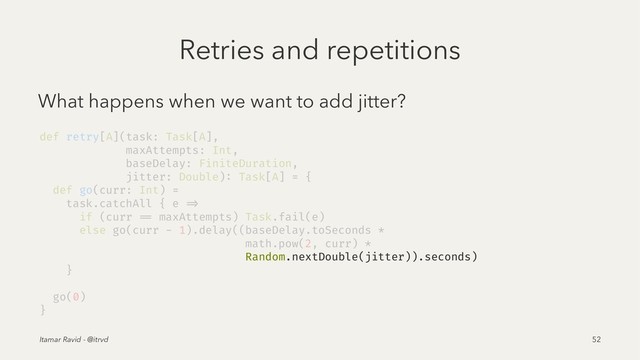 Retries and repetitions
What happens when we want to add jitter?
def retry[A](task: Task[A],
maxAttempts: Int,
baseDelay: FiniteDuration,
jitter: Double): Task[A] = {
def go(curr: Int) =
task.catchAll { e =>
if (curr == maxAttempts) Task.fail(e)
else go(curr - 1).delay((baseDelay.toSeconds *
math.pow(2, curr) *
Random.nextDouble(jitter)).seconds)
}
go(0)
}
Itamar Ravid - @itrvd 52
