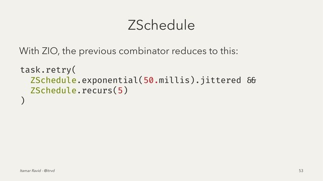 ZSchedule
With ZIO, the previous combinator reduces to this:
task.retry(
ZSchedule.exponential(50.millis).jittered &&
ZSchedule.recurs(5)
)
Itamar Ravid - @itrvd 53
