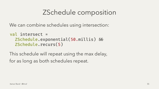 ZSchedule composition
We can combine schedules using intersection:
val intersect =
ZSchedule.exponential(50.millis) &&
ZSchedule.recurs(5)
This schedule will repeat using the max delay,
for as long as both schedules repeat.
Itamar Ravid - @itrvd 55

