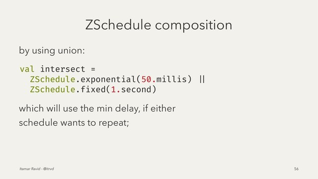 ZSchedule composition
by using union:
val intersect =
ZSchedule.exponential(50.millis) ||
ZSchedule.fixed(1.second)
which will use the min delay, if either
schedule wants to repeat;
Itamar Ravid - @itrvd 56
