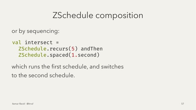 ZSchedule composition
or by sequencing:
val intersect =
ZSchedule.recurs(5) andThen
ZSchedule.spaced(1.second)
which runs the ﬁrst schedule, and switches
to the second schedule.
Itamar Ravid - @itrvd 57
