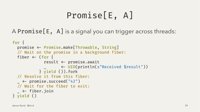Promise[E, A]
A Promise[E, A] is a signal you can trigger across threads:
for {
promise <- Promise.make[Throwable, String]
// Wait on the promise in a background fiber:
fiber <- (for {
result <- promise.await
_ <- UIO(println(s"Received $result"))
} yield ()).fork
// Resolve it from this fiber:
_ <- promise.succeed("42")
// Wait for the fiber to exit:
_ <- fiber.join
} yield ()
Itamar Ravid - @itrvd 59
