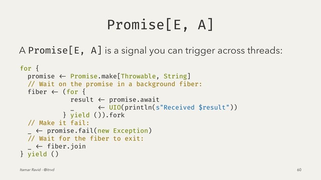 Promise[E, A]
A Promise[E, A] is a signal you can trigger across threads:
for {
promise <- Promise.make[Throwable, String]
// Wait on the promise in a background fiber:
fiber <- (for {
result <- promise.await
_ <- UIO(println(s"Received $result"))
} yield ()).fork
// Make it fail:
_ <- promise.fail(new Exception)
// Wait for the fiber to exit:
_ <- fiber.join
} yield ()
Itamar Ravid - @itrvd 60
