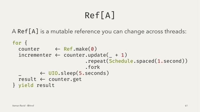 Ref[A]
A Ref[A] is a mutable reference you can change across threads:
for {
counter <- Ref.make(0)
incrementer <- counter.update(_ + 1)
.repeat(Schedule.spaced(1.second))
.fork
_ <- UIO.sleep(5.seconds)
result <- counter.get
} yield result
Itamar Ravid - @itrvd 61

