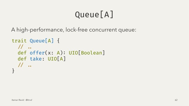 Queue[A]
A high-performance, lock-free concurrent queue:
trait Queue[A] {
// ..
def offer(x: A): UIO[Boolean]
def take: UIO[A]
// ..
}
Itamar Ravid - @itrvd 62
