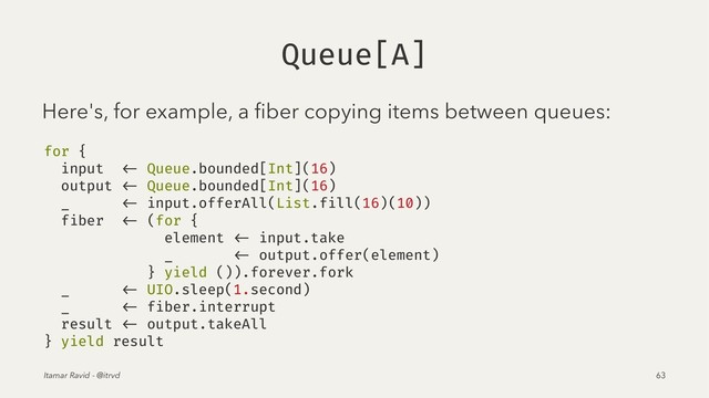 Queue[A]
Here's, for example, a ﬁber copying items between queues:
for {
input <- Queue.bounded[Int](16)
output <- Queue.bounded[Int](16)
_ <- input.offerAll(List.fill(16)(10))
fiber <- (for {
element <- input.take
_ <- output.offer(element)
} yield ()).forever.fork
_ <- UIO.sleep(1.second)
_ <- fiber.interrupt
result <- output.takeAll
} yield result
Itamar Ravid - @itrvd 63
