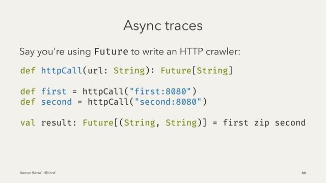 Async traces
Say you're using Future to write an HTTP crawler:
def httpCall(url: String): Future[String]
def first = httpCall("first:8080")
def second = httpCall("second:8080")
val result: Future[(String, String)] = first zip second
Itamar Ravid - @itrvd 66
